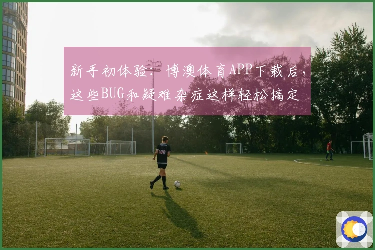 新手初体验：博澳体育APP下载后，这些BUG和疑难杂症这样轻松搞定